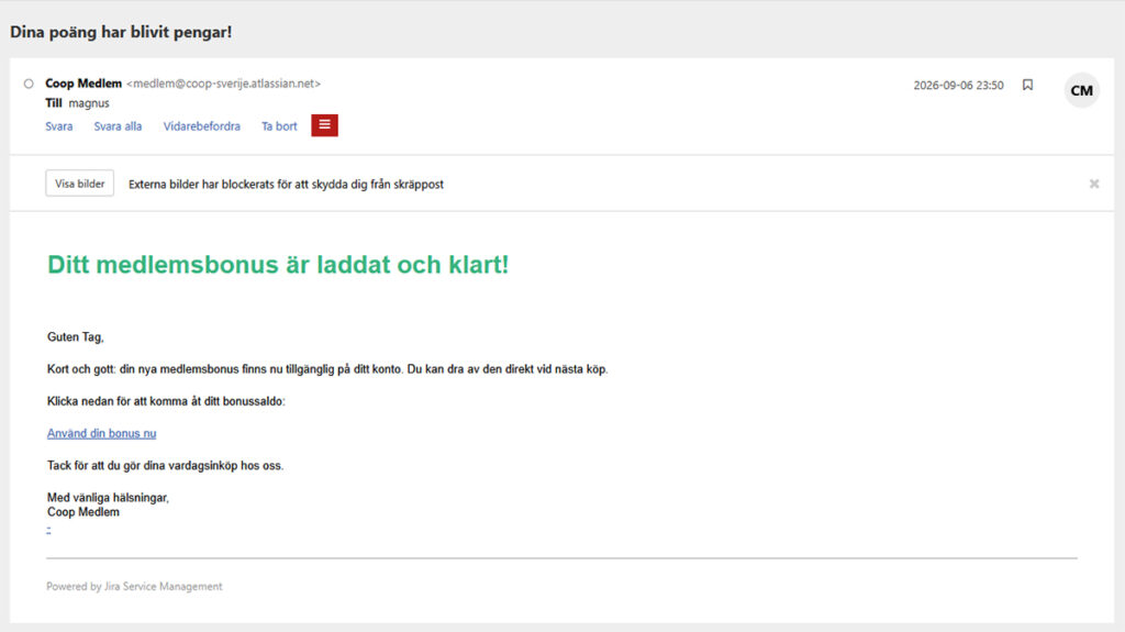 Bild på mejlet med texten: Ditt medlemsbonus är laddat och klart!
Guten Tag,
Kort och gott: din nya medlemsbonus finns nu tillgänglig på ditt konto. Du kan dra av den direkt vid nästa köp.
Klicka nedan för att komma åt ditt bonussaldo:
Använd din bonus nu
Tack för att du gör dina vardagsinköp hos oss.
Med vänliga hälsningar,
Coop Medlem